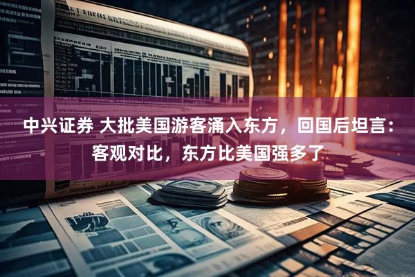 中兴证券 大批美国游客涌入东方，回国后坦言：客观对比，东方比美国强多了