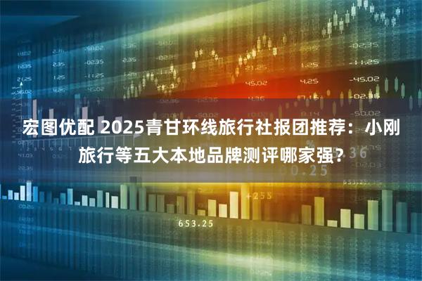 宏图优配 2025青甘环线旅行社报团推荐：小刚旅行等五大本地品牌测评哪家强？