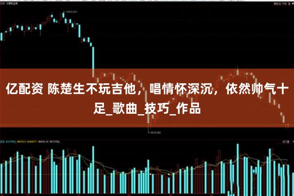 亿配资 陈楚生不玩吉他,唱情怀深沉,依然帅气十足_歌曲_技巧_作品