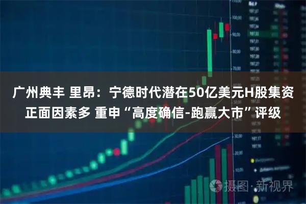 广州典丰 里昂：宁德时代潜在50亿美元H股集资正面因素多 重申“高度确信-跑赢大市”评级