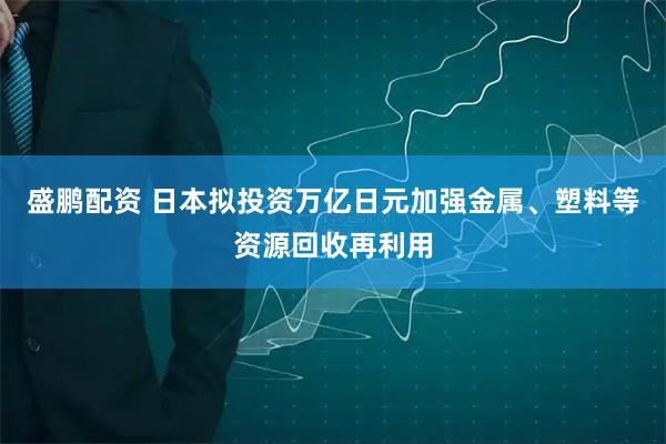 盛鹏配资 日本拟投资万亿日元加强金属、塑料等资源回收再利用