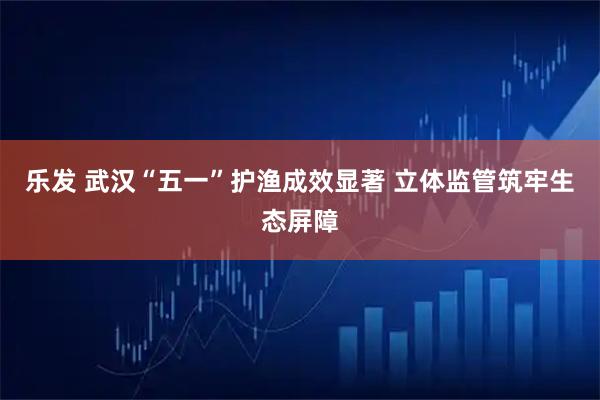乐发 武汉“五一”护渔成效显著 立体监管筑牢生态屏障