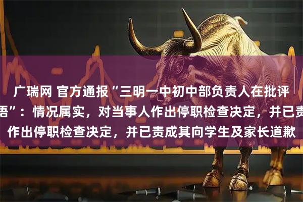 广瑞网 官方通报“三明一中初中部负责人在批评教育学生时使用不当言语”：情况属实，对当事人作出停职检查决定，并已责成其向学生及家长道歉