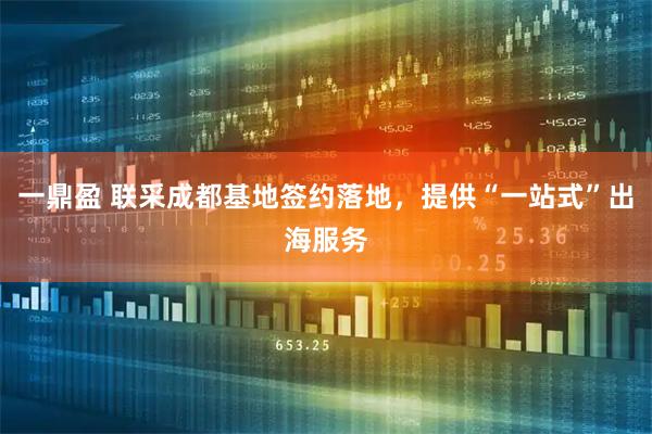 一鼎盈 联采成都基地签约落地，提供“一站式”出海服务