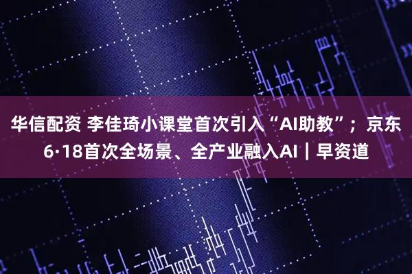 华信配资 李佳琦小课堂首次引入“AI助教”；京东6·18首次全场景、全产业融入AI｜早资道
