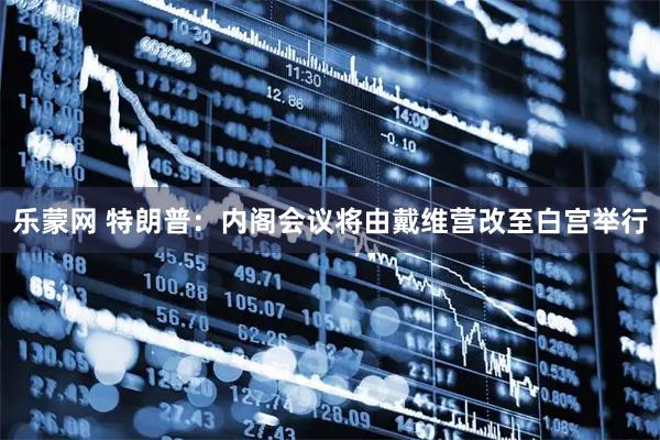 乐蒙网 特朗普：内阁会议将由戴维营改至白宫举行