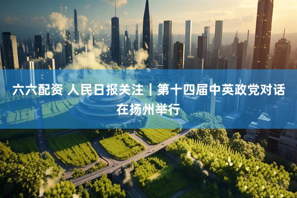 六六配资 人民日报关注｜第十四届中英政党对话在扬州举行