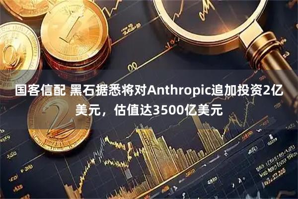 国客信配 黑石据悉将对Anthropic追加投资2亿美元，估值达3500亿美元