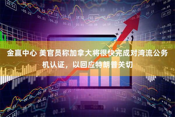 金赢中心 美官员称加拿大将很快完成对湾流公务机认证，以回应特朗普关切